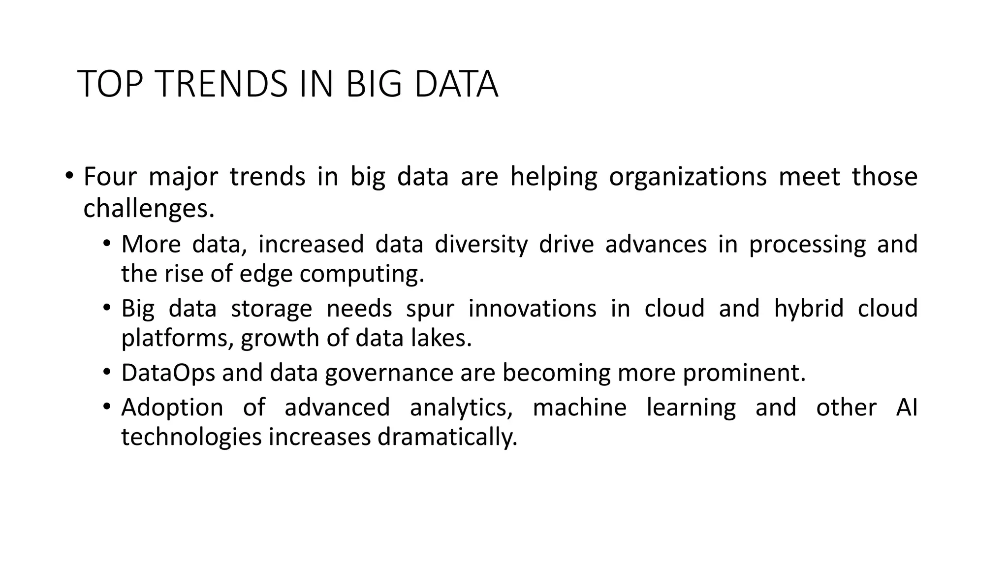 TOP TRENDS IN BIG DATA
• Four major trends in big data are helping organizations meet those
challenges.
• More data, increased data diversity drive advances in processing and
the rise of edge computing.
• Big data storage needs spur innovations in cloud and hybrid cloud
platforms, growth of data lakes.
• DataOps and data governance are becoming more prominent.
• Adoption of advanced analytics, machine learning and other AI
technologies increases dramatically.
 
