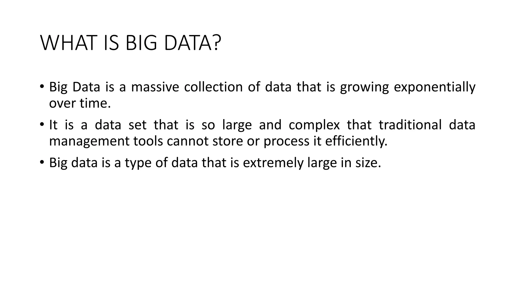 WHAT IS BIG DATA?
• Big Data is a massive collection of data that is growing exponentially
over time.
• It is a data set that is so large and complex that traditional data
management tools cannot store or process it efficiently.
• Big data is a type of data that is extremely large in size.
 
