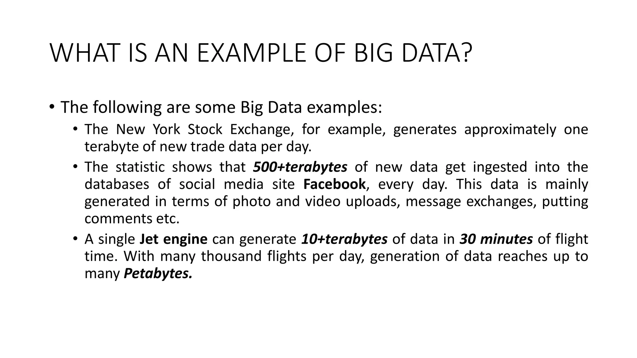 WHAT IS AN EXAMPLE OF BIG DATA?
• The following are some Big Data examples:
• The New York Stock Exchange, for example, generates approximately one
terabyte of new trade data per day.
• The statistic shows that 500+terabytes of new data get ingested into the
databases of social media site Facebook, every day. This data is mainly
generated in terms of photo and video uploads, message exchanges, putting
comments etc.
• A single Jet engine can generate 10+terabytes of data in 30 minutes of flight
time. With many thousand flights per day, generation of data reaches up to
many Petabytes.
 