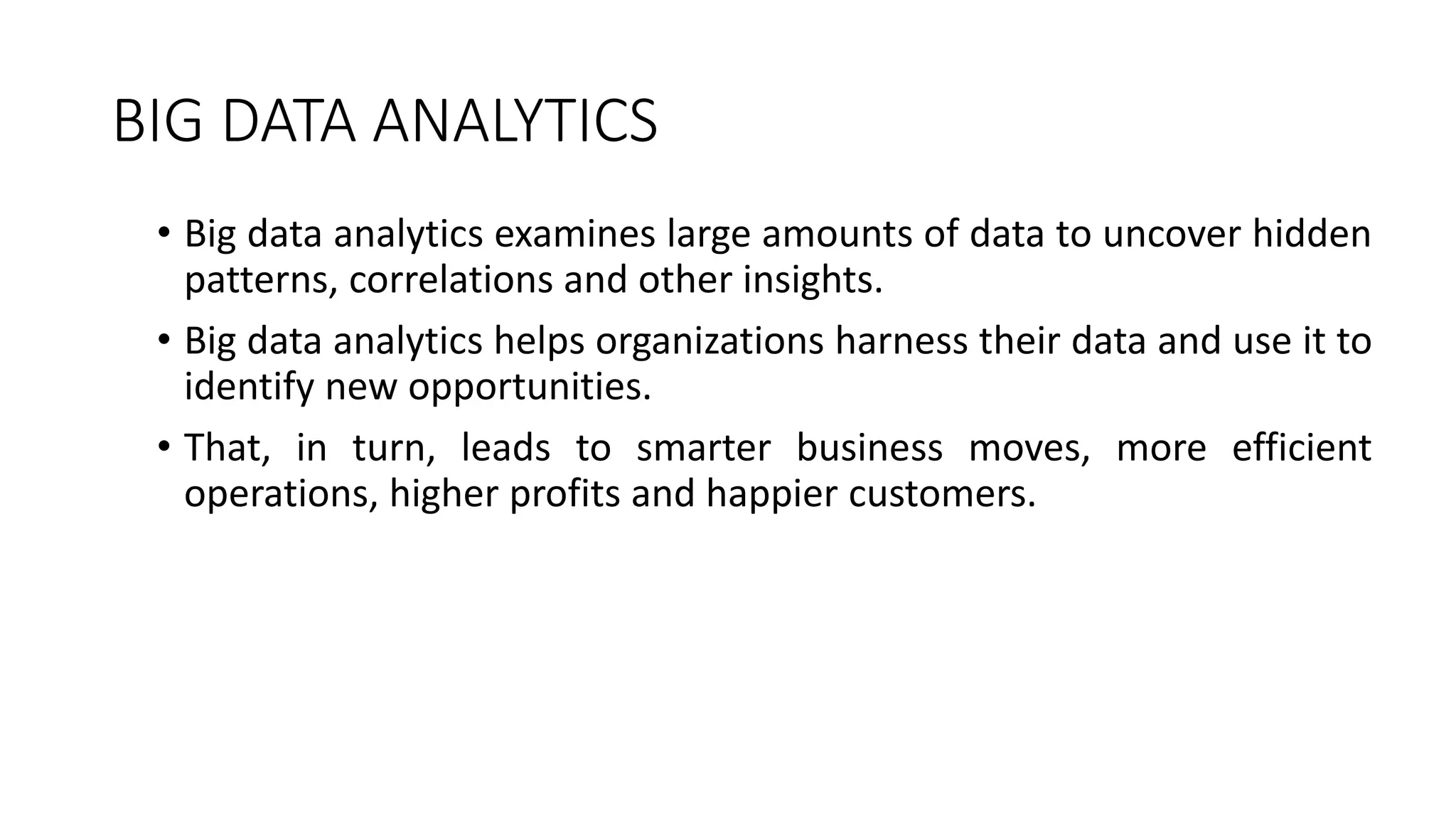 BIG DATA ANALYTICS
• Big data analytics examines large amounts of data to uncover hidden
patterns, correlations and other insights.
• Big data analytics helps organizations harness their data and use it to
identify new opportunities.
• That, in turn, leads to smarter business moves, more efficient
operations, higher profits and happier customers.
 