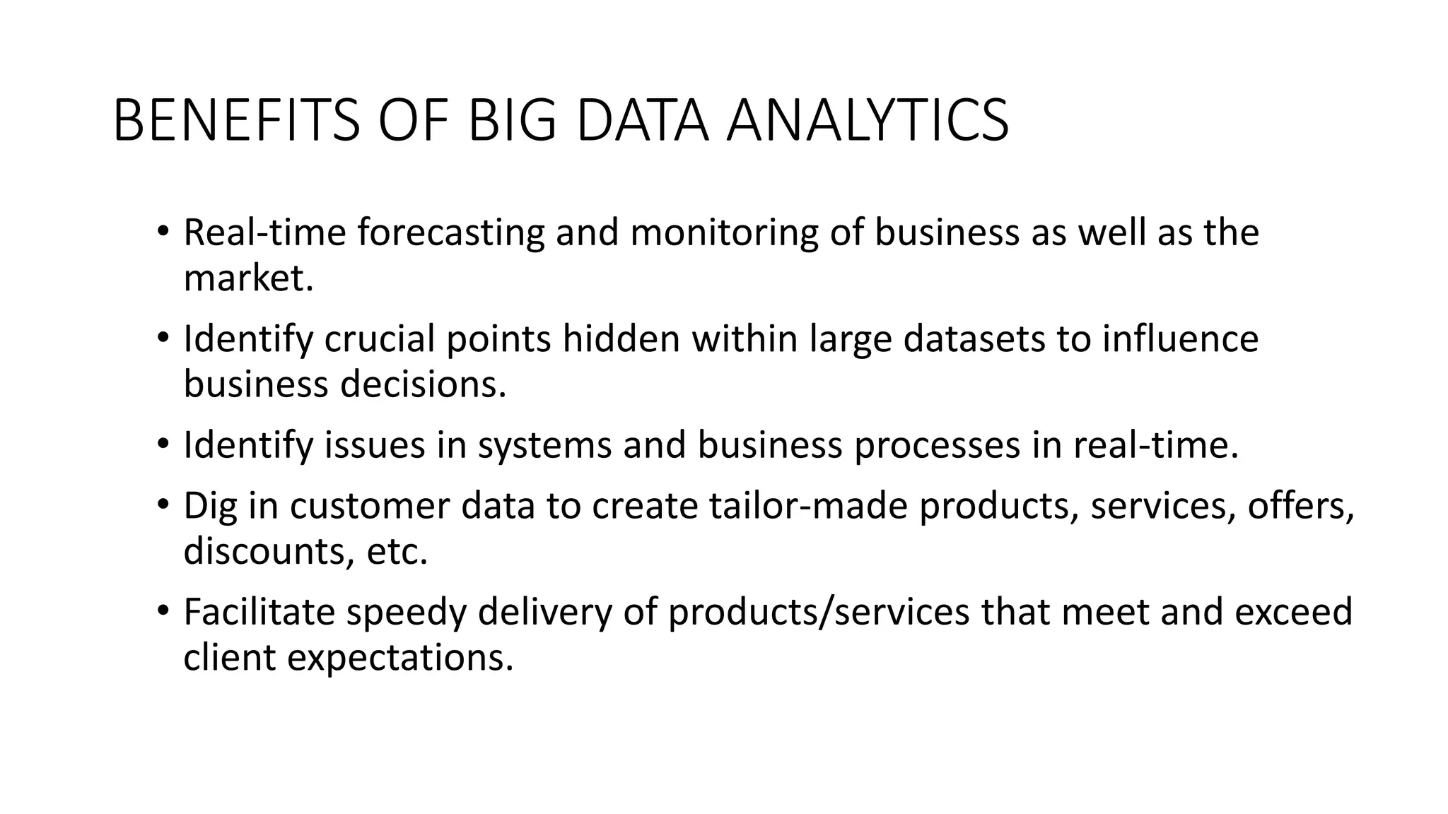 BENEFITS OF BIG DATA ANALYTICS
• Real-time forecasting and monitoring of business as well as the
market.
• Identify crucial points hidden within large datasets to influence
business decisions.
• Identify issues in systems and business processes in real-time.
• Dig in customer data to create tailor-made products, services, offers,
discounts, etc.
• Facilitate speedy delivery of products/services that meet and exceed
client expectations.
 