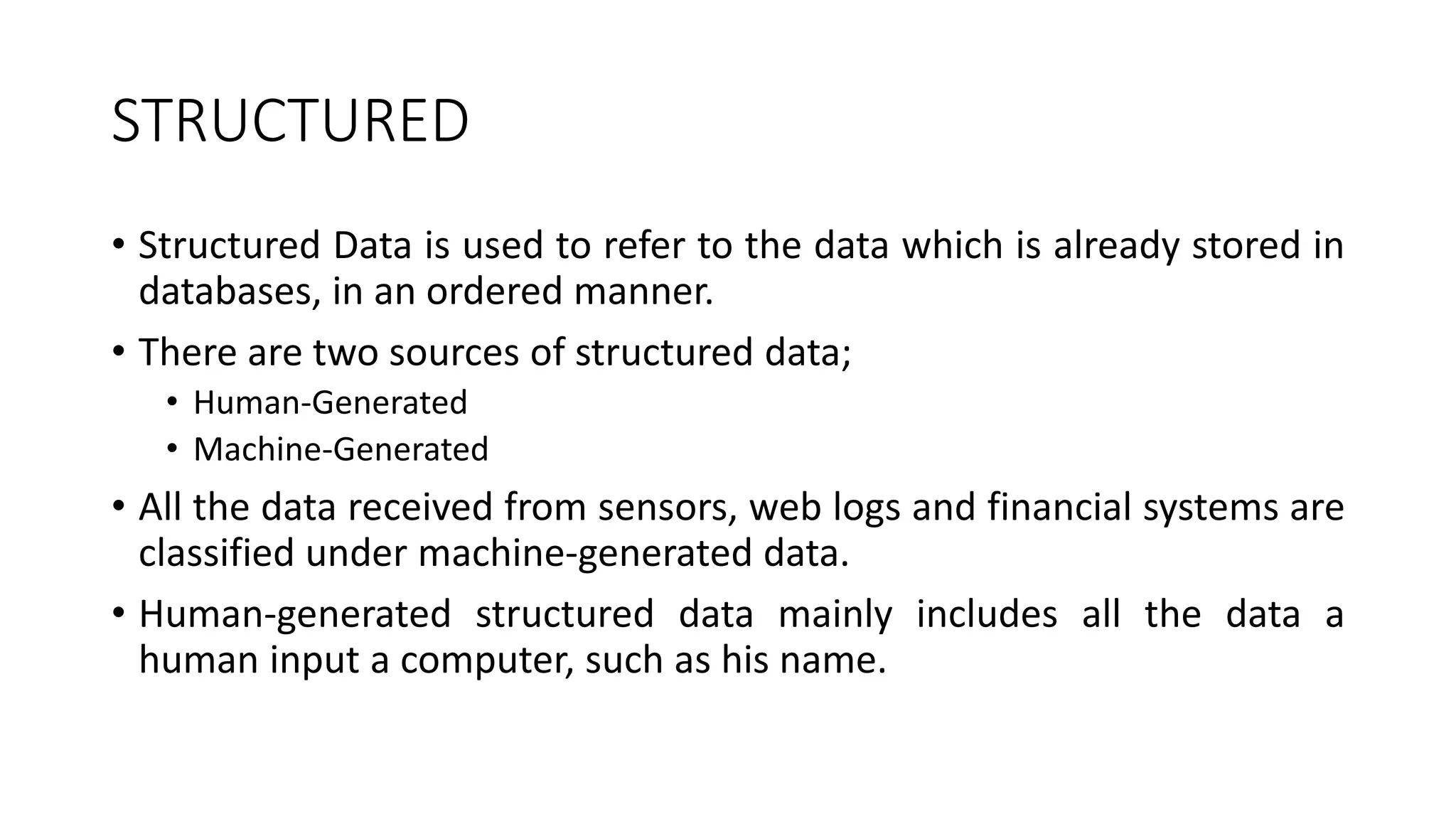 STRUCTURED
• Structured Data is used to refer to the data which is already stored in
databases, in an ordered manner.
• There are two sources of structured data;
• Human-Generated
• Machine-Generated
• All the data received from sensors, web logs and financial systems are
classified under machine-generated data.
• Human-generated structured data mainly includes all the data a
human input a computer, such as his name.
 