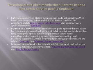  Software-as-a-service: Hal ini memfokuskan pada aplikasi denga Web-
based interface yang diakses melalui Web Service dan Web 2.0.
contohnya adalah Google Apps, SalesForce.com dan social network
application seperti FaceBook.
 Platform-as-a-service: hal ini memfokuskan pada aplikasi dimana dalam
hal ini memungkinkan developer untuk tidak memikirkan hardware dan
tetap fokus pada application development nya tampa harus
mengkhawatirkan operating system, infrastructure scaling, load
balancing dan lainya. Contoh nya yang telah mengimplementasikan ini
adalah Force.com dan Microsoft Azure investment.
 Infrastructure as Service, hal ini meliputi Grid untuk virtualized server,
storage & network. Contohnya seperti Amazon Elastic Compute Cloud
dan Simple Storage Service.
 