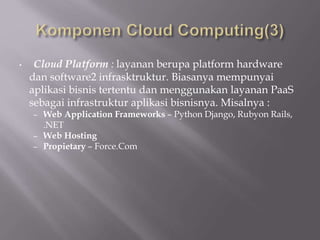 • Cloud Platform : layanan berupa platform hardware
dan software2 infrasktruktur. Biasanya mempunyai
aplikasi bisnis tertentu dan menggunakan layanan PaaS
sebagai infrastruktur aplikasi bisnisnya. Misalnya :
– Web Application Frameworks – Python Django, Rubyon Rails,
.NET
– Web Hosting
– Propietary – Force.Com
 