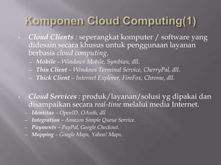 • Cloud Clients : seperangkat komputer / software yang
didesain secara khusus untuk penggunaan layanan
berbasis cloud computing.
– Mobile – Windows Mobile, Symbian, dll.
– Thin Client – Windows Terminal Service, CherryPal, dll.
– Thick Client – Internet Explorer, FireFox, Chrome, dll.
• Cloud Services : produk/layanan/solusi yg dipakai dan
disampaikan secara real-time melalui media Internet.
– Identitas – OpenID, OAuth, dll
– Integration – Amazon Simple Queue Service.
– Payments – PayPal, Google Checkout.
– Mapping – Google Maps, Yahoo! Maps.
 