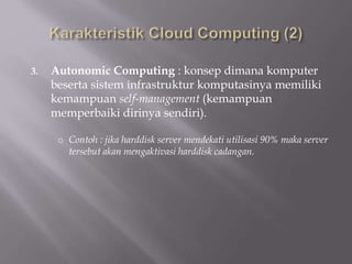 3. Autonomic Computing : konsep dimana komputer
beserta sistem infrastruktur komputasinya memiliki
kemampuan self-management (kemampuan
memperbaiki dirinya sendiri).
o Contoh : jika harddisk server mendekati utilisasi 90% maka server
tersebut akan mengaktivasi harddisk cadangan.
 