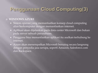  WINDOWS AZURE
 Sistem operasi yang memanfaatkan konsep cloud computing
alias berkomputer dengan memanfaatkan internet.
 Aplikasi akan dijalankan pada data center Microsoft dan bukan
pada server sebuah perusahaan.
 Pengguna bisa memanfaatkan aplikasi itu asalkan terhubung ke
internet.
 Azure akan menempatkan Microsoft bersaing secara langsung
dengan penyedia jasa serupa, seperti Amazon, Salesforce.com
dan Rackspace.
 