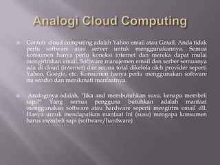  Contoh cloud computing adalah Yahoo email atau Gmail. Anda tidak
perlu software atau server untuk menggunakannya. Semua
konsumen hanya perlu koneksi internet dan mereka dapat mulai
mengirimkan email. Software manajemen email dan serber semuanya
ada di cloud (internet) dan secara total dikelola oleh provider seperti
Yahoo, Google, etc. Konsumen hanya perlu menggunakan software
itu sendiri dan menikmati manfaatnya.
 Analoginya adalah, "Jika and membutuhkan susu, kenapa membeli
sapi?" Yang semua pengguna butuhkan adalah manfaat
menggunakan software atau hardware seperti mengirim email dll.
Hanya untuk mendapatkan manfaat ini (susu) mengapa konsumen
harus membeli sapi (software/hardware)
 