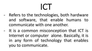 ICT
- Refers to the technologies, both hardware
and software, that enable humans to
communicate with one another.
- It is a common misconception that ICT is
Internet or computer alone. Basically, it is
in any form of technology that enables
you to communicate.
 