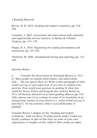 1.Reading Materials
Brown, H. D. 2010. Grading and student evaluation, pp. 318-
340.
Cummins, J. 2001. Assessment and intervention with culturally
and linguistically diverse learners, in Hurley & Villamil
Tinajero, pp. 115- 129.
Flippo, R. F. 2014. Organizing for reading development and
instruction, pp. 191-226.
*Gottlieb, M. 2006. Standardized testing and reporting, pp. 133-
168.
Question Below
a. Consider the observation by Gronlund (Brown, p. 321)
to “Base grades on student achievement, and achievement
only…’ Do you agree? How so? Write a short paragraph of what
would you say to your supervisor if you were to explain your
position. How would your position on grading fit what that
stated by Grove, Power and Progosh also cited by Brown (p.
321). Of the four alternatives to letter grading (Brown, pp. 318-
340), choose one (1) to evaluate in terms of its feasibility in an
instructional context of your choice (i.e., when would you use it
and why?). In one sentence, what is your philosophy of
grading?
Consider Brown’s chapter on the ‘Grading and student
evaluation,’ what are three (3) major points made? Could you
briefly comment as part of this entry on some of your own
experiences or insights on this subject? How could you apply
 