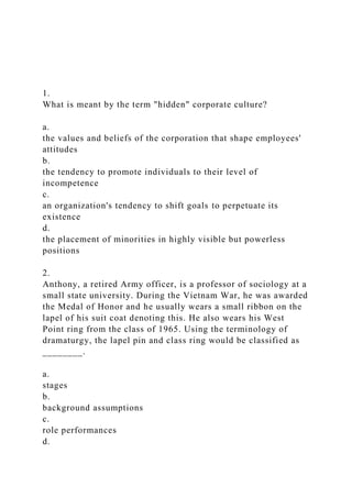 1.
What is meant by the term "hidden" corporate culture?
a.
the values and beliefs of the corporation that shape employees'
attitudes
b.
the tendency to promote individuals to their level of
incompetence
c.
an organization's tendency to shift goals to perpetuate its
existence
d.
the placement of minorities in highly visible but powerless
positions
2.
Anthony, a retired Army officer, is a professor of sociology at a
small state university. During the Vietnam War, he was awarded
the Medal of Honor and he usually wears a small ribbon on the
lapel of his suit coat denoting this. He also wears his West
Point ring from the class of 1965. Using the terminology of
dramaturgy, the lapel pin and class ring would be classified as
________.
a.
stages
b.
background assumptions
c.
role performances
d.
 