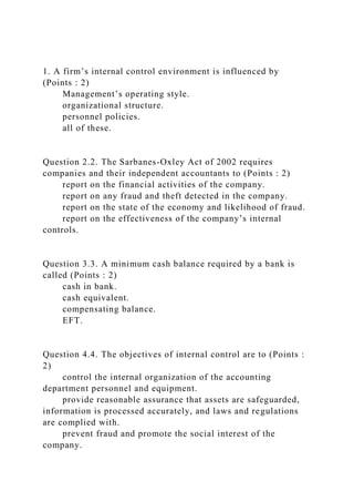 1. A firm’s internal control environment is influenced by
(Points : 2)
Management’s operating style.
organizational structure.
personnel policies.
all of these.
Question 2.2. The Sarbanes-Oxley Act of 2002 requires
companies and their independent accountants to (Points : 2)
report on the financial activities of the company.
report on any fraud and theft detected in the company.
report on the state of the economy and likelihood of fraud.
report on the effectiveness of the company’s internal
controls.
Question 3.3. A minimum cash balance required by a bank is
called (Points : 2)
cash in bank.
cash equivalent.
compensating balance.
EFT.
Question 4.4. The objectives of internal control are to (Points :
2)
control the internal organization of the accounting
department personnel and equipment.
provide reasonable assurance that assets are safeguarded,
information is processed accurately, and laws and regulations
are complied with.
prevent fraud and promote the social interest of the
company.
 