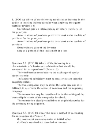 1. (TCO A) Which of the following results in an increase in the
equity in investee income account when applying the equity
method? (Points : 5)
Unrealized gain on intercompany inventory transfers for
the prior year
Amortizations of purchase price over book value on date of
purchase for the prior year
Amortizations of purchase price over book value on date of
purchase
Extraordinary gain of the investor
Sale of a portion of the investment at a loss
Question 2.2. (TCO B) Which of the following is a
characteristic of a business combination that should be
accounted for as a purchase? (Points : 5)
The combination must involve the exchange of equity
securities only.
The acquired subsidiary must be smaller in size than the
acquiring parent.
The two companies may be about the same size and it is
difficult to determine the acquired company and the acquiring
company.
The transaction may be considered to be the uniting of the
ownership interests of the companies involved.
The transaction clearly establishes an acquisition price for
the company being acquired.
Question 3.3. (TCO C) Under the equity method of accounting
for an investment, (Points : 5)
the investment account remains at initial value.
dividends received are recorded as revenue.
 
