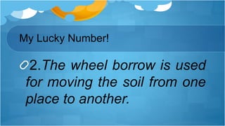 2.The wheel borrow is used
for moving the soil from one
place to another.
My Lucky Number!
 