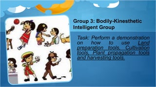 Group 3: Bodily-Kinesthetic
Intelligent Group
Task: Perform a demonstration
on how to use Land
preparation tools, Cultivation
tools, Plant propagation tools
and harvesting tools.
 