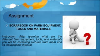 Assignment
SCRAPBOOK ON FARM EQUIPMENT,
TOOLS AND MATERIALS
Instruction: After learning what are the
different farm equipment, tools, and materials
you will be compiling pictures from them and
its instructional manual.
 