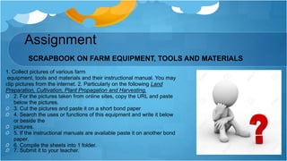Assignment
SCRAPBOOK ON FARM EQUIPMENT, TOOLS AND MATERIALS
1. Collect pictures of various farm
equipment, tools and materials and their instructional manual. You may
clip pictures from the internet. 2. Particularly on the following Land
Preparation, Cultivation, Plant Propagation and Harvesting.
2. For the pictures taken from online sites, copy the URL and paste
below the pictures.
3. Cut the pictures and paste it on a short bond paper
4. Search the uses or functions of this equipment and write it below
or beside the
pictures.
5. If the instructional manuals are available paste it on another bond
paper.
6. Compile the sheets into 1 folder.
7. Submit it to your teacher.
 