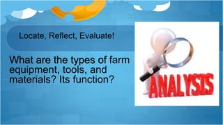 Locate, Reflect, Evaluate!
What are the types of farm
equipment, tools, and
materials? Its function?
 