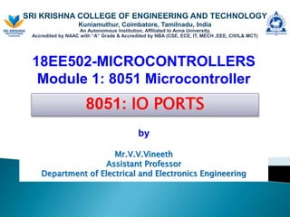 SRI KRISHNA COLLEGE OF ENGINEERING AND TECHNOLOGY
Kuniamuthur, Coimbatore, Tamilnadu, India
An Autonomous Institution, Affiliated to Anna University,
Accredited by NAAC with “A” Grade & Accredited by NBA (CSE, ECE, IT, MECH ,EEE, CIVIL& MCT)
18EE502-MICROCONTROLLERS
Module 1: 8051 Microcontroller
by
Mr.V.V.Vineeth
Assistant Professor
Department of Electrical and Electronics Engineering
8051: IO PORTS
 