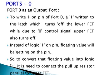 PORT 0 as an Output Port :
 To write 1 on pin of Port 0, a '1' written to
the latch which turns 'off' the lower FET
while due to '0' control signal upper FET
also turns off.
 Instead of logic '1' on pin, floating value will
be getting on the pin.
 So to convert that floating value into logic
'1‘, it is need to connect the pull up resistor
parallel to upper FET .
 