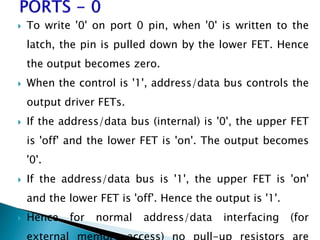  To write '0' on port 0 pin, when '0' is written to the
latch, the pin is pulled down by the lower FET. Hence
the output becomes zero.
 When the control is '1', address/data bus controls the
output driver FETs.
 If the address/data bus (internal) is '0', the upper FET
is 'off' and the lower FET is 'on'. The output becomes
'0'.
 If the address/data bus is '1', the upper FET is 'on'
and the lower FET is 'off'. Hence the output is '1'.
 Hence for normal address/data interfacing (for
 