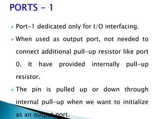  Port-1 dedicated only for I/O interfacing.
 When used as output port, not needed to
connect additional pull-up resistor like port
0. It have provided internally pull-up
resistor.
 The pin is pulled up or down through
internal pull-up when we want to initialize
as an output port.
 