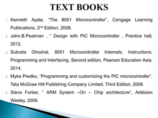1. Kenneth Ayala, “The 8051 Microcontroller”, Cengage Learning
Publications, 2nd Edition, 2008.
2. John.B.Peatman , “ Design with PIC Microcontroller , Prentice hall,
2012.
3. Subrata Ghoshal, 8051 Microcontroller Internals, Instructions,
Programming and Interfacing, Second edition, Pearson Education Asia,
2014.
4. Myke Predko, “Programming and customizing the PIC microcontroller”,
Tata McGraw Hill Publishing Company Limited, Third Edition, 2008.
5. Steve Furber, ‟ ARM System –On – Chip architecture“, Addision
Wesley, 2009.
 