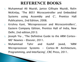 1. Muhammad Ali Mazidi, Janice Gillispie Mazidi, Rolin
McKinlay, ‘The 8051 Microcontroller and Embedded
Systems using Assembly and C’, Prentice Hall
Publications, 2nd Edition, 2008.
2. Krishna Kant, ‘Microprocessor and Microcontrollers’,
Eastern Company Edition, Prentice Hall of India, New
Delhi, 2nd edition,2013.
3. Joseph Yiu , ‘The Definitive Guide to the ARM Cortex-
M0’ Newnes – Elsevier, 2011.
4. Muhammad Tahir and Kashif Javed, ‘ARM
Microprocessor Systems - Cortex-M Architecture,
Programming, and Interfacing’, CRC Press, 2011.
 