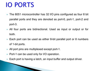  The 8051 microcontroller has 32 I/O pins configured as four 8 bit
parallel ports and they are denoted as port-0, port-1, port-2 and
port-3.
 All four ports are bidirectional. Used as input or output or for
both.
 Each port can be used as either 8-bit parallel port or 8 numbers
of 1-bit ports.
 All port pins are multiplexed except port-1.
 Port-1 can be used only for I/O operation.
 Each port is having a latch, an input buffer and output driver.
 