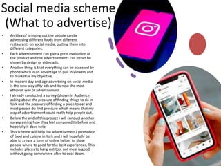 Social media scheme
(What to advertise)
• An idea of bringing out the people can be
advertising different foods from different
restaurants on social media, putting them into
different categories.
• Each advertisement can give a good evaluation of
the product and the advertisements can either be
shown by design or video ads.
• Another thing is that everything can be accessed by
phone which is an advantage to pull in viewers and
to marketize my objective.
• In modern day and age advertising on social media
is the new way of tv ads and its now the most
efficient way of advertisement.
• I already conducted a survey (shown in Audience)
asking about the pressure of finding things to do in
York and the pressure of finding a place to eat and
most people do find pressure which means that my
way of advertisement could really help people out.
• Before the end of this project I will conduct another
survey asking how they feel compared to before and
hopefully it does help.
• This scheme will help the advertisement/ promotion
of food and cuisine in York and I will hopefully be
able to create a form of online helper to show
people where to good for the best experiences, This
includes places to hang out too, not meal is good
without going somewhere after to cool down.
 