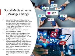 Social Media scheme
(Making/ editing)
• Special edit 30 second videos either for
stories or posts are seemed to be the most
effective and fast way to draw in viewers
so with my knowledge I will create small
‘shorts’ about different restaurants in York
and the food advertised.
• The advertisements will be done alone
and edited alone as well.
• People can also give feedback and even
give suggestions of anything they may
want advertised on Instagram but for now
only 5 restaurants will be shown.
• People can also tag posts of their own
sharing their experiences in York and kind
of self promote indirectly too. I want
people to have their own say in what they
want too, not just giving people the bare
minimum.
• I will also conduct at the end to see how
many people actually used my ads and
maps to help them pick places to go and
eat.
 