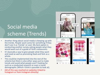 Social media
scheme (Trends)
• Another thing about social media is keeping up with
the trends. People wont come for something if they
don’t see it as ‘trendy’ or cool. My best option is
conducting another survey asking people what they
would want out of a guide of York’s restaurants.
• It’s basically a way to give people what they want
and need as well as promoting food and York as a
whole.
• This could be implemented into the rest of the
scheme but there is also other ways just to make
trends and avoid what people aren’t looking for
such as a conducted research or even a trend
demographic (Which I think is possible to look at).
• (All of this was reached on websites linked to
Instagram or from Instagram directly)
 