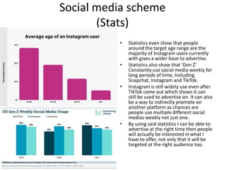 Social media scheme
(Stats)
• Statistics even show that people
around the target age range are the
majority of Instagram users currently
with gives a wider base to advertise.
• Statistics also show that ‘Gen Z’
Constantly use social media weekly for
long periods of time, Including
Snapchat, Instagram and TikTok.
• Instagram is still widely use even after
TikTok came out which shows it can
still be used to advertise on. It can also
be a way to indirectly promote on
another platform as chances are
people use multiple different social
medias weekly not just one.
• By using said statistics I can be able to
advertise at the right time then people
will actually be interested in what I
have to offer, not only that it will be
targeted at the right audience too.
 