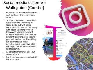 Social media scheme +
Walk guide (Combo)
• So this Idea is a combination of the
walk guide and the social media
scheme
• So in this case I can combine both
Ideas and make something on
social media but with actual
statistics of York and include a map
with a tour walk for people to
follow with advertisements of
different restaurants and posts of
different food for people to give
personal feedback on. Everything
can be interactive and all
advertisements could have a link
leading to specific websites about
said restaurant.
• All advertisements will still be 30
second shorts.
• It will be more compressed but still
like both ideas.
 