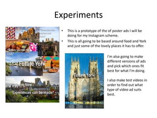 Experiments
• This is a prototype of the of poster ads I will be
doing for my Instagram scheme.
• This is all going to be based around food and York
and just some of the lovely places it has to offer.
I’m also going to make
different versions of ads
and pick which ones fit
best for what I’m doing.
I also make test videos in
order to find out what
type of video ad suits
best.
 