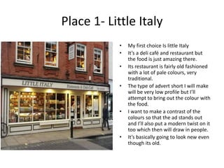 Place 1- Little Italy
• My first choice Is little Italy
• It’s a deli café and restaurant but
the food is just amazing there.
• Its restaurant is fairly old fashioned
with a lot of pale colours, very
traditional.
• The type of advert short I will make
will be very low profile but I’ll
attempt to bring out the colour with
the food.
• I want to make a contrast of the
colours so that the ad stands out
and I’ll also put a modern twist on it
too which then will draw in people.
• It’s basically going to look new even
though its old.
 