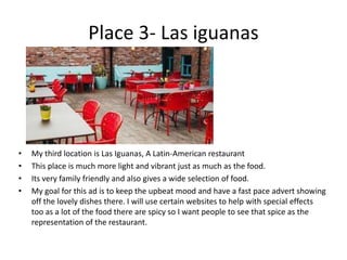 Place 3- Las iguanas
• My third location is Las Iguanas, A Latin-American restaurant
• This place is much more light and vibrant just as much as the food.
• Its very family friendly and also gives a wide selection of food.
• My goal for this ad is to keep the upbeat mood and have a fast pace advert showing
off the lovely dishes there. I will use certain websites to help with special effects
too as a lot of the food there are spicy so I want people to see that spice as the
representation of the restaurant.
 
