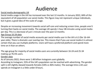 Audience
Social media demographic UK
Social media usage in the UK has increased over the last 12 months. In January 2022, 84% of the
equivalent of UK population use social media. This figure may not represent unique individuals,
but it gives a good idea of the scale of usage.
Despite an increasing movement towards social self-care and reducing screen time, people aren’t
turning their backs on social media. The average UK spends 1 hour 48 minutes using social media
per day. This is a decrease of just 1 minute over the past 12 months.
Age Group 16-24 data
The average number of social media accounts per social media user in the UK is 6.3 (for 16–64-
year-olds). There is dramatic user overlap too. This means that if you use social media it is almost
certain that you use multiple platforms. Users will have a preferred platform and spend more
time on it than on others.
The age group for majority of social media users are currently between 16-24 and 25-34
making up 76.5% users.
Gender data
As of January 2022, there were 1.48 billion Instagram users globally.
According to Instagram, 55% of the UK’s population can be reached with advertising. The gender
split is still slightly skewed towards females (54% vs 46% males). The average time a UK user
spends on Instagram is a little under 8 hours.
 