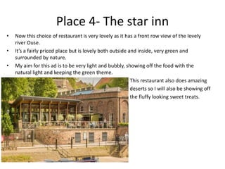 Place 4- The star inn
• Now this choice of restaurant is very lovely as it has a front row view of the lovely
river Ouse.
• It’s a fairly priced place but is lovely both outside and inside, very green and
surrounded by nature.
• My aim for this ad is to be very light and bubbly, showing off the food with the
natural light and keeping the green theme.
• This restaurant also does amazing
• deserts so I will also be showing off
• the fluffy looking sweet treats.
 