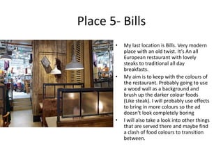 Place 5- Bills
• My last location is Bills. Very modern
place with an old twist. It’s An all
European restaurant with lovely
steaks to traditional all day
breakfasts.
• My aim is to keep with the colours of
the restaurant. Probably going to use
a wood wall as a background and
brush up the darker colour foods
(Like steak). I will probably use effects
to bring in more colours so the ad
doesn’t look completely boring
• I will also take a look into other things
that are served there and maybe find
a clash of food colours to transition
between.
 
