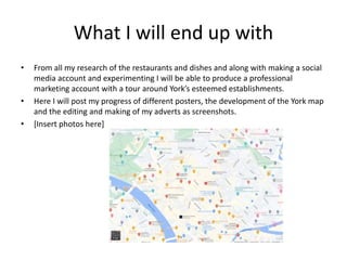 What I will end up with
• From all my research of the restaurants and dishes and along with making a social
media account and experimenting I will be able to produce a professional
marketing account with a tour around York’s esteemed establishments.
• Here I will post my progress of different posters, the development of the York map
and the editing and making of my adverts as screenshots.
• [Insert photos here]
 