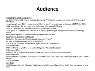 Audience
psychographic on 16-24 age group
just 36% of the time 16-24 year-olds spend watching TV and video services, compared with 64% among all
individuals.
younger people aged 16-24 years were most likely to identify as lesbian, gay or bisexual (LGBTQA+) in 2019.
16-24-year-olds are the age group most likely to say they always feel lonely.
20.5% of 16-24 year olds are unemployed and struggle with money.
The majority of 16-24 year olds are more than likely to go to the gym every week compared to other age
groups.
Young adults aged 16-24 years had the highest prevalence of AMI
Instagram poll Questions and answers
Do you feel the pressure of finding a good restaurant in York?
Is it hard to find/explore new things to do in York?
73% from the 55 people that answered voted yes for the first question.
27% answered No.
80% from the 41 people that answered voted yes for the second question.
20% Answered No.
60% From the 30 people that answered also voted that York can get boring quite easily
40% Answered No.
89% from the 60 people that answered also votes that they have a hard time with money and wish for a better
lifestyle.
11% Answered No.
New study
100% of people from the 23 people that answered said they would go out into York if they had a guide to help
them.
 