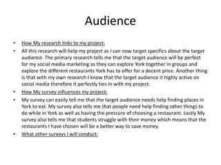 Audience
• How My research links to my project:
• All this research will help my project as I can now target specifics about the target
audience. The primary research tells me that the target audience will be perfect
for my social media marketing as they can explore York together in groups and
explore the different restaurants York has to offer for a decent price. Another thing
is that with my own research I know that the target audience it highly active on
social media therefore it perfectly ties in with my project.
• How My survey influences my project:
• My survey can easily tell me that the target audience needs help finding places in
York to eat. My survey also tells me that people need help finding other things to
do while in York as well as having the pressure of choosing a restaurant. Lastly My
survey also tells me that students struggle with their money which means that the
restaurants I have chosen will be a better way to save money.
• What other surveys I will conduct:
 