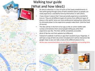 Walking tour guide
(What and how Idea1)
• An idea to advertise is a tour of some of the lovely establishments in
York while going through some of York’s loveliest places so people can
really experience a wonderful time by themselves or with others.
• I have chosen 5 places that I have personally experience a wonderful
time at. They are all different types of cuisines from different types of
places in the world. Some are more professional looking than others but
its ultimately down to the experience people make there. (And the food
of course).
• The idea will be in the form of an app so like an online leaflet with
surveys and statistics from actual people telling you what their
experience was like. This then will Be completely accessible.
• (Kind of like the visit York website but different)
• Instead of a website it will be an app that’s located at your fingertips. It
will have a map of York city centre Included and it will be interactive like
google maps so you can take a look at the different places to try.
• All this was researched either on visit York or websites surrounding York.
 