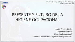 PRESENTE Y FUTURO DE LA
HIGIENE OCUPACIONAL
Alvaro Araque Garcia
Ingeniero Quimico
Higienista Ocupacional
Sociedad Colombiana de Higienistas Ocupacionales
 