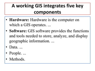 A working GIS integrates five key
components
• Hardware: Hardware is the computer on
which a GIS operates. ...
• Software: GIS software provides the functions
and tools needed to store, analyze, and display
geographic information. ...
• Data. ...
• People. ...
• Methods.
 