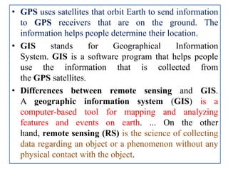 • GPS uses satellites that orbit Earth to send information
to GPS receivers that are on the ground. The
information helps people determine their location.
• GIS stands for Geographical Information
System. GIS is a software program that helps people
use the information that is collected from
the GPS satellites.
• Differences between remote sensing and GIS.
A geographic information system (GIS) is a
computer-based tool for mapping and analyzing
features and events on earth. ... On the other
hand, remote sensing (RS) is the science of collecting
data regarding an object or a phenomenon without any
physical contact with the object.
 