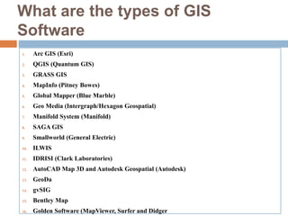 What are the types of GIS
Software
1. Arc GIS (Esri)
2. QGIS (Quantum GIS)
3. GRASS GIS
4. MapInfo (Pitney Bowes)
5. Global Mapper (Blue Marble)
6. Geo Media (Intergraph/Hexagon Geospatial)
7. Manifold System (Manifold)
8. SAGA GIS
9. Smallworld (General Electric)
10. ILWIS
11. IDRISI (Clark Laboratories)
12. AutoCAD Map 3D and Autodesk Geospatial (Autodesk)
13. GeoDa
14. gvSIG
15. Bentley Map
16. Golden Software (MapViewer, Surfer and Didger
 