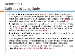 Definitions
Latitude & Longitude
 Lines of latitude measure north-south position between the poles.
The equator is defined as 0 degrees, the North Pole is 90 degrees
north, and the South Pole is 90 degrees south. Lines of latitude are all
parallel to each other, thus they are often referred to as parallels.
 Longitude is the measurement of east or west of the prime
meridian. Longitude is measured by imaginary lines that run around
the Earth vertically (up and down) and meet at the North and South
Poles. These lines are known as meridians.
 Longitude is defined in terms of meridians, which are half-circles
running from pole to pole.
 The imaginary lines called parallels of latitudes and meridian of
longitudes is merely for identification of where things are on a map
or a globe. By these lines the distances are measured in degrees.
 The imaginary line around the globe are very important because are
drawn for navigation and geographic information
 