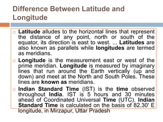 Difference Between Latitude and
Longitude
 Latitude alludes to the horizontal lines that represent
the distance of any point, north or south of the
equator, its direction is east to west. ... Latitudes are
also known as parallels while longitudes are termed
as meridians.
 Longitude is the measurement east or west of the
prime meridian. Longitude is measured by imaginary
lines that run around the Earth vertically (up and
down) and meet at the North and South Poles. These
lines are known as meridians.
 Indian Standard Time (IST) is the time observed
throughout India. IST is 5 hours and 30 minutes
ahead of Coordinated Universal Time (UTC). Indian
Standard Time is calculated on the basis of 82.30' E
longitude, in Mirzapur, Uttar Pradesh
 